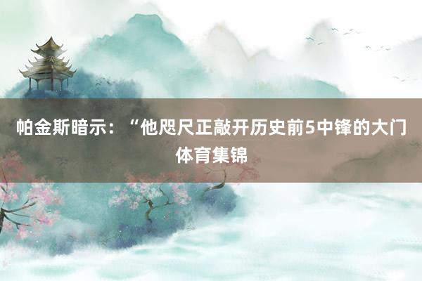 帕金斯暗示：“他咫尺正敲开历史前5中锋的大门体育集锦