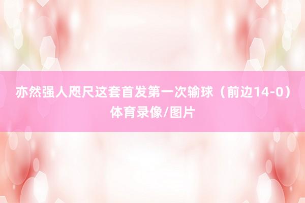 亦然强人咫尺这套首发第一次输球（前边14-0）体育录像/图片