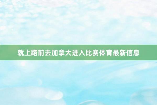 就上路前去加拿大进入比赛体育最新信息