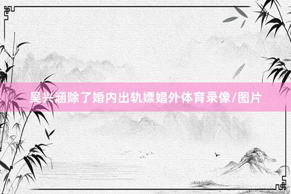 吴兴涵除了婚内出轨嫖娼外体育录像/图片