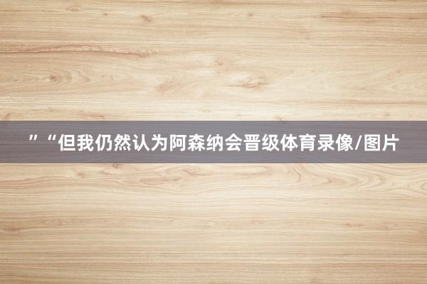 ”“但我仍然认为阿森纳会晋级体育录像/图片