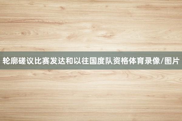 轮廓磋议比赛发达和以往国度队资格体育录像/图片