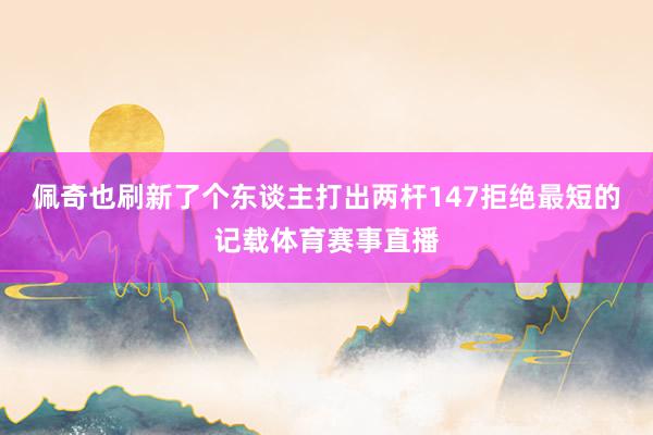 佩奇也刷新了个东谈主打出两杆147拒绝最短的记载体育赛事直播