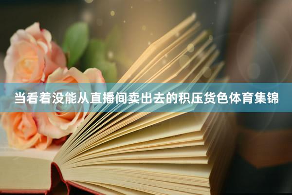 当看着没能从直播间卖出去的积压货色体育集锦