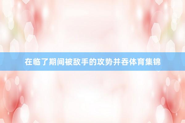 在临了期间被敌手的攻势并吞体育集锦