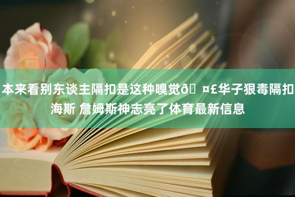 本来看别东谈主隔扣是这种嗅觉🤣华子狠毒隔扣海斯 詹姆斯神志亮了体育最新信息