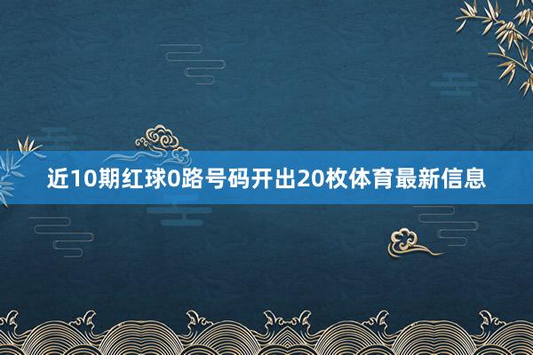 近10期红球0路号码开出20枚体育最新信息