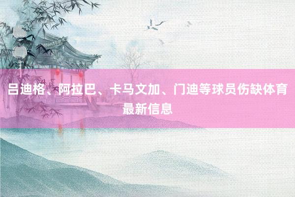 吕迪格、阿拉巴、卡马文加、门迪等球员伤缺体育最新信息