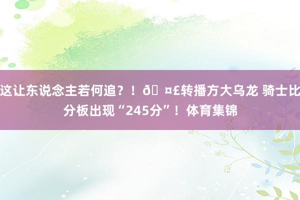 这让东说念主若何追？！🤣转播方大乌龙 骑士比分板出现“245分”！体育集锦