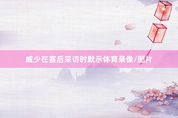 威少在赛后采访时默示体育录像/图片