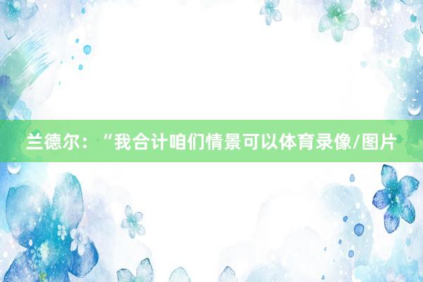 兰德尔：“我合计咱们情景可以体育录像/图片