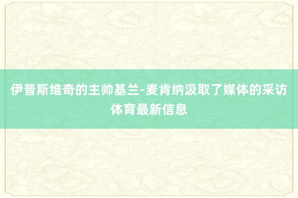伊普斯维奇的主帅基兰-麦肯纳汲取了媒体的采访体育最新信息