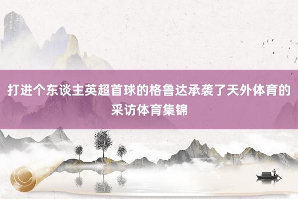 打进个东谈主英超首球的格鲁达承袭了天外体育的采访体育集锦