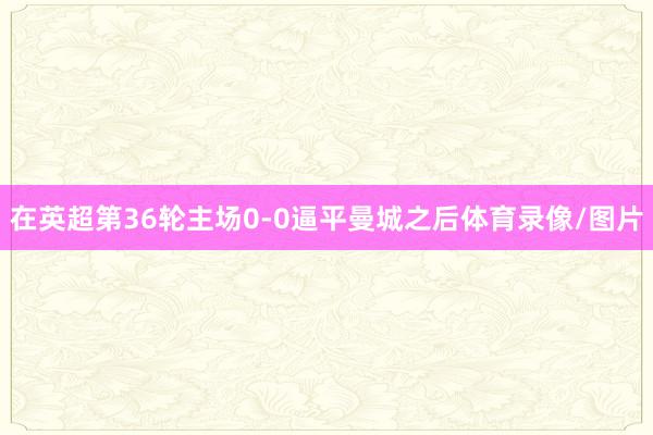 在英超第36轮主场0-0逼平曼城之后体育录像/图片