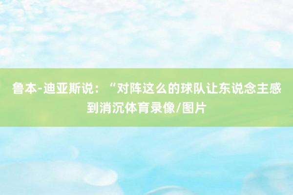 鲁本-迪亚斯说：“对阵这么的球队让东说念主感到消沉体育录像/图片