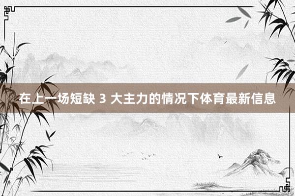 在上一场短缺 3 大主力的情况下体育最新信息