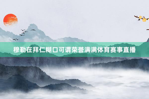 穆勒在拜仁糊口可谓荣誉满满体育赛事直播