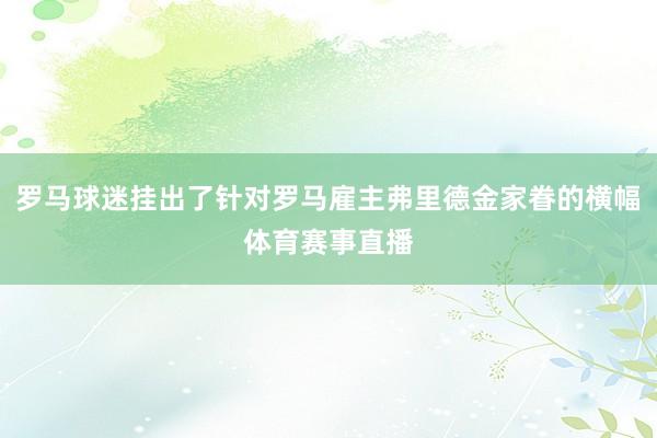 罗马球迷挂出了针对罗马雇主弗里德金家眷的横幅体育赛事直播