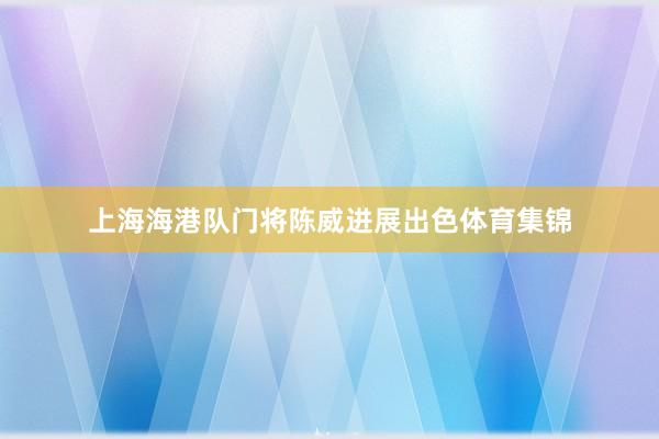 上海海港队门将陈威进展出色体育集锦