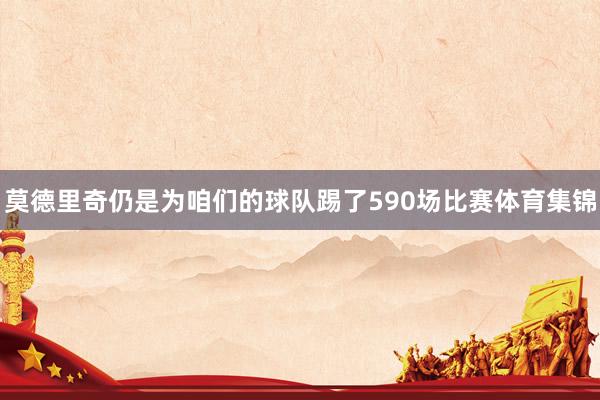 莫德里奇仍是为咱们的球队踢了590场比赛体育集锦