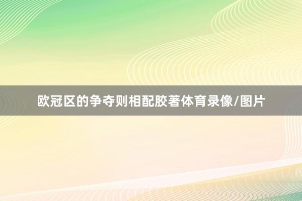 欧冠区的争夺则相配胶著体育录像/图片