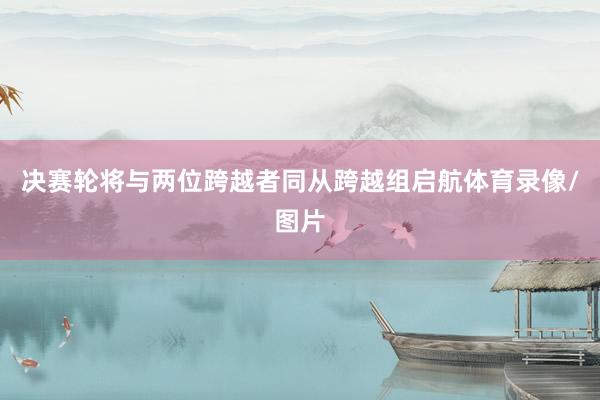 决赛轮将与两位跨越者同从跨越组启航体育录像/图片