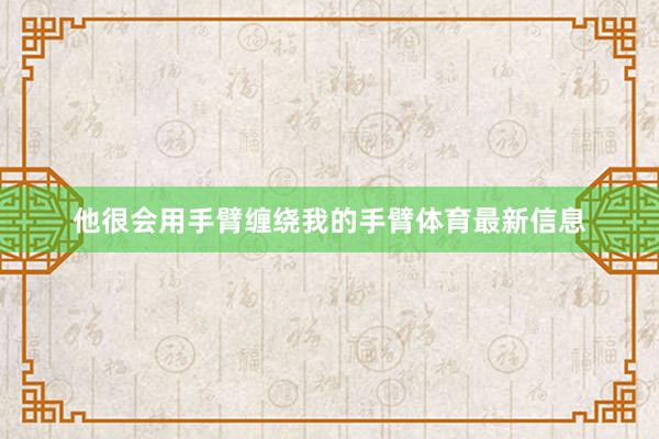 他很会用手臂缠绕我的手臂体育最新信息