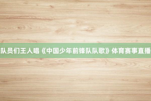 队员们王人唱《中国少年前锋队队歌》体育赛事直播