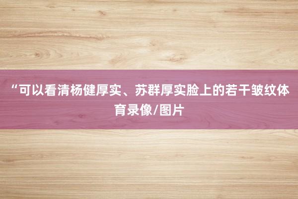 “可以看清杨健厚实、苏群厚实脸上的若干皱纹体育录像/图片