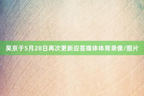 吴京于5月28日再次更新应答媒体体育录像/图片