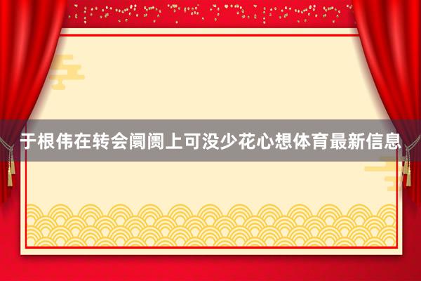 于根伟在转会阛阓上可没少花心想体育最新信息