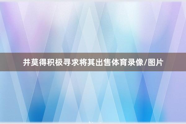 并莫得积极寻求将其出售体育录像/图片