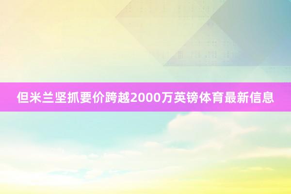 但米兰坚抓要价跨越2000万英镑体育最新信息