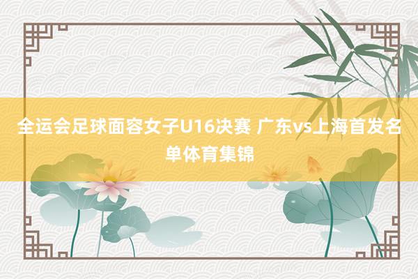 全运会足球面容女子U16决赛 广东vs上海首发名单体育集锦