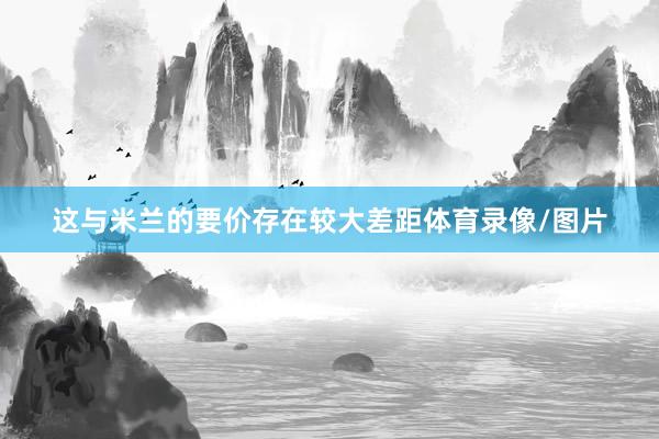 这与米兰的要价存在较大差距体育录像/图片