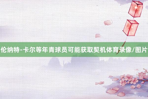伦纳特-卡尔等年青球员可能获取契机体育录像/图片