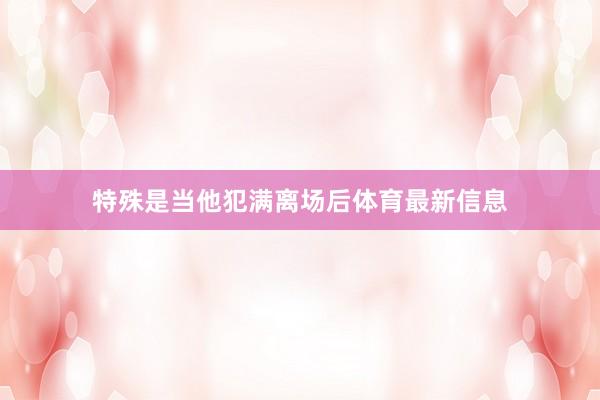 特殊是当他犯满离场后体育最新信息