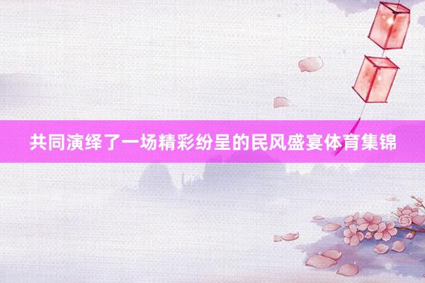 共同演绎了一场精彩纷呈的民风盛宴体育集锦
