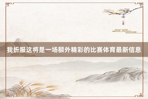 我折服这将是一场额外精彩的比赛体育最新信息