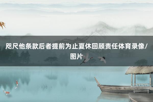 咫尺他条款后者提前为止夏休回顾责任体育录像/图片