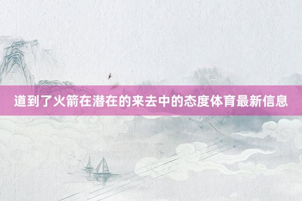 道到了火箭在潜在的来去中的态度体育最新信息