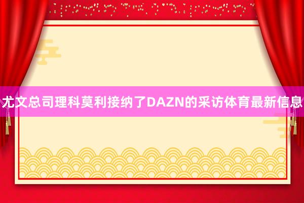 尤文总司理科莫利接纳了DAZN的采访体育最新信息