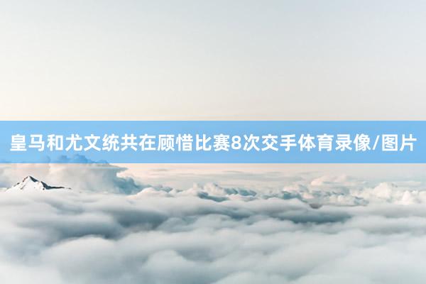 皇马和尤文统共在顾惜比赛8次交手体育录像/图片