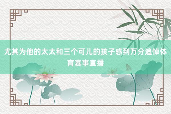 尤其为他的太太和三个可儿的孩子感到万分追悼体育赛事直播