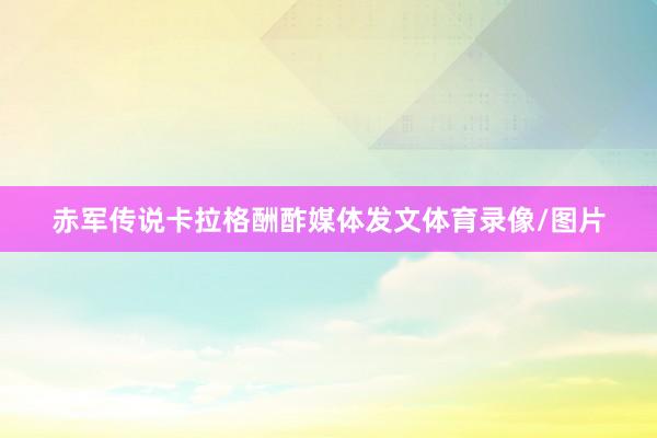 赤军传说卡拉格酬酢媒体发文体育录像/图片