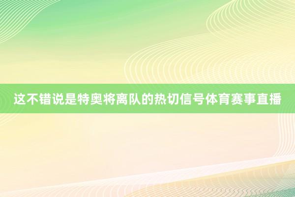 这不错说是特奥将离队的热切信号体育赛事直播