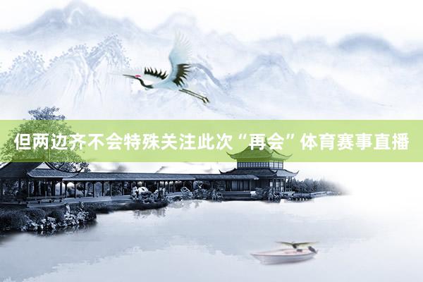 但两边齐不会特殊关注此次“再会”体育赛事直播