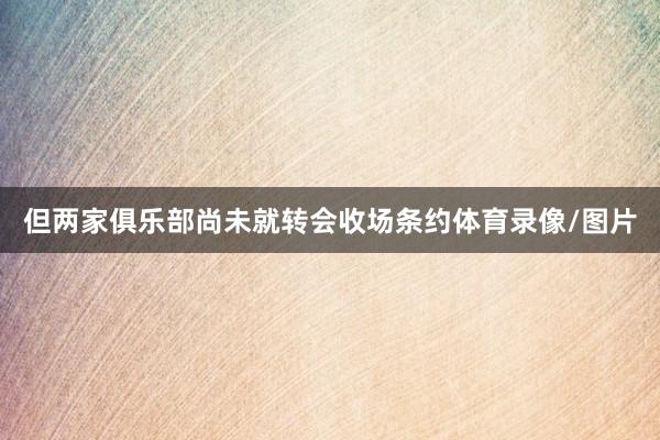 但两家俱乐部尚未就转会收场条约体育录像/图片