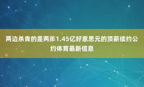 两边杀青的是两年1.45亿好意思元的顶薪续约公约体育最新信息