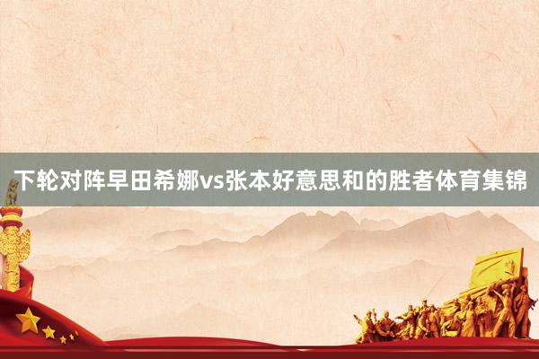 下轮对阵早田希娜vs张本好意思和的胜者体育集锦